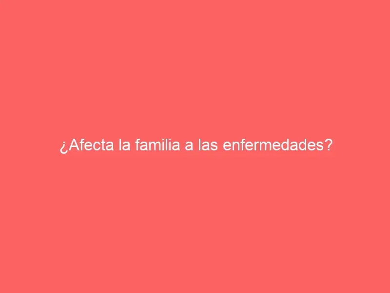 ¿Afecta la familia a las enfermedades?