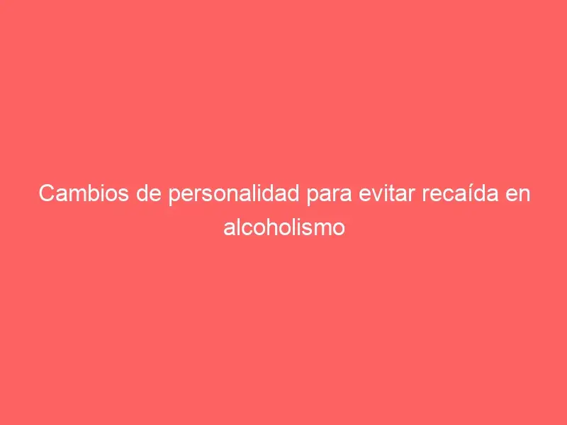 Cambios de personalidad para evitar recaída en alcoholismo