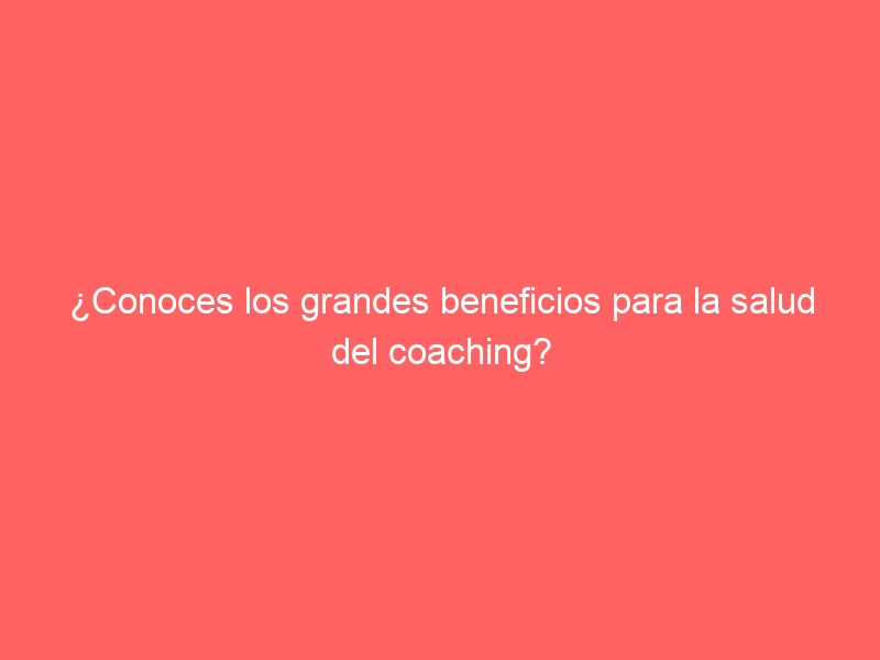 ¿Conoces los grandes beneficios para la salud del coaching?