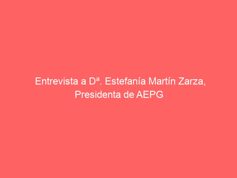 Entrevista a Dª. Estefanía Martín Zarza, Presidenta de AEPG