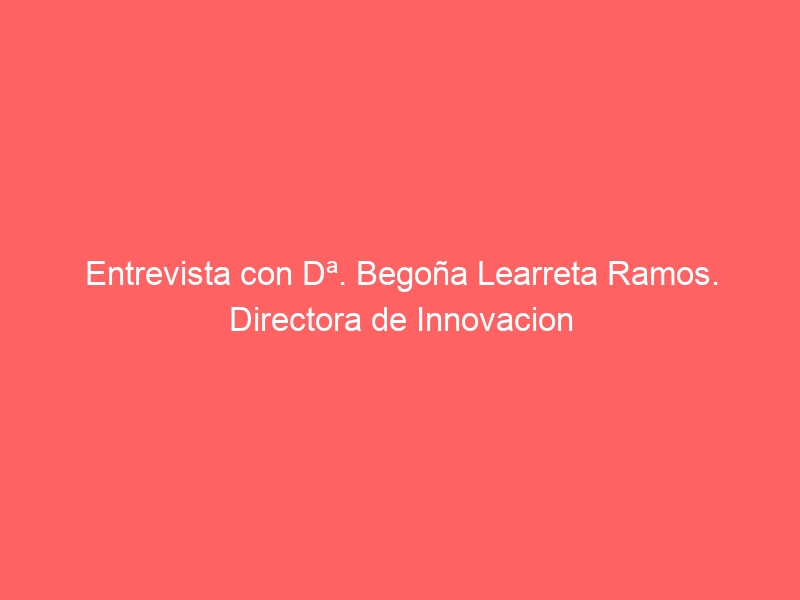 Entrevista con Dª. Begoña Learreta Ramos. Directora de Innovacion