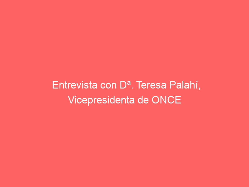 Entrevista con Dª. Teresa Palahí, Vicepresidenta de ONCE