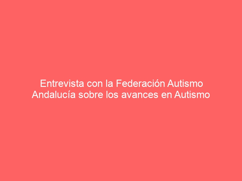 Entrevista con la Federación Autismo Andalucía sobre los avances en Autismo