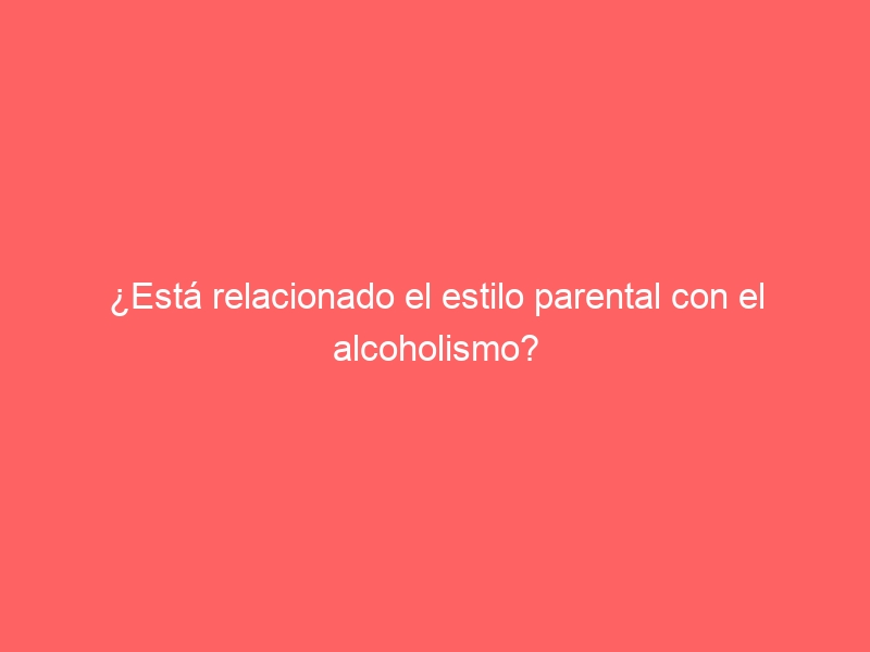 ¿Está relacionado el estilo parental con el alcoholismo?