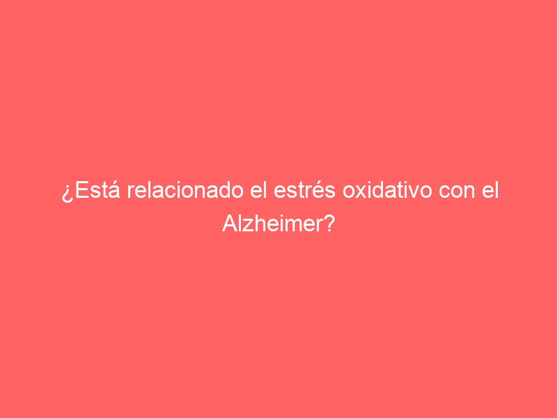 ¿Está relacionado el estrés oxidativo con el Alzheimer?