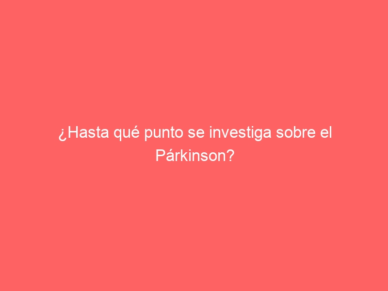 ¿Hasta qué punto se investiga sobre el Párkinson?