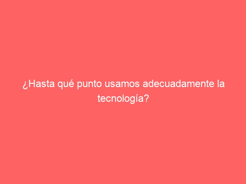 ¿Hasta qué punto usamos adecuadamente la tecnología?