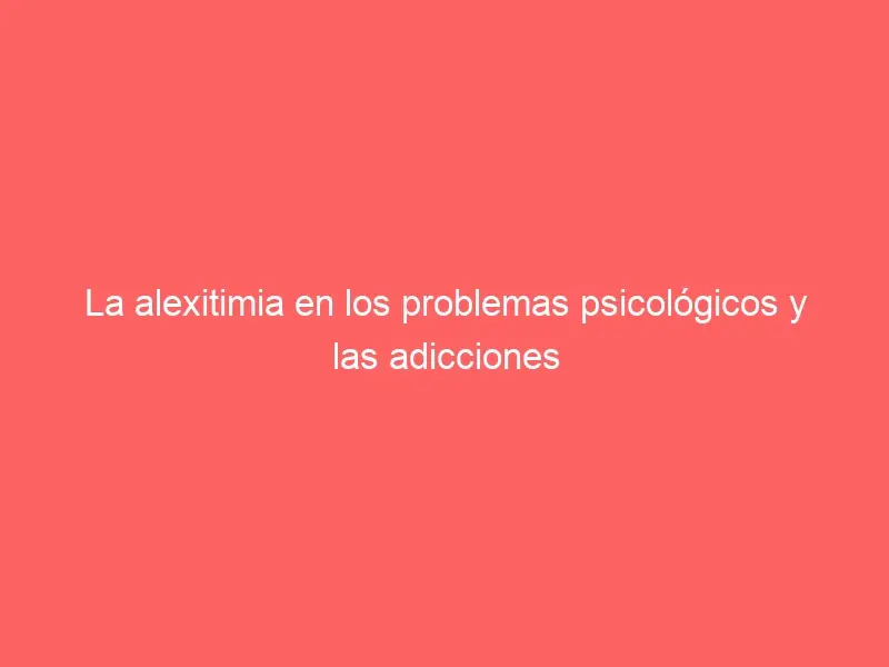 La alexitimia en los problemas psicológicos y las adicciones