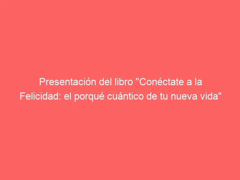 Presentación del libro «Conéctate a la Felicidad: el porqué cuántico de tu nueva vida»