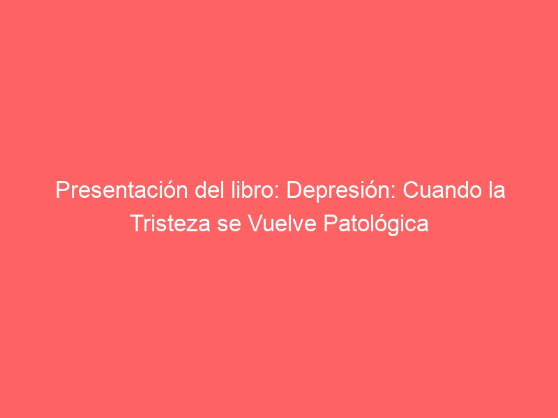 Presentación del libro: Depresión: Cuando la Tristeza se Vuelve Patológica