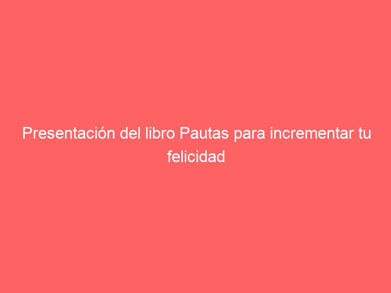 Presentación del libro Pautas para incrementar tu felicidad