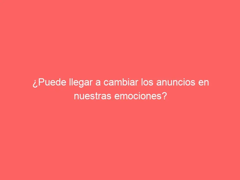 ¿Puede llegar a cambiar los anuncios en nuestras emociones?