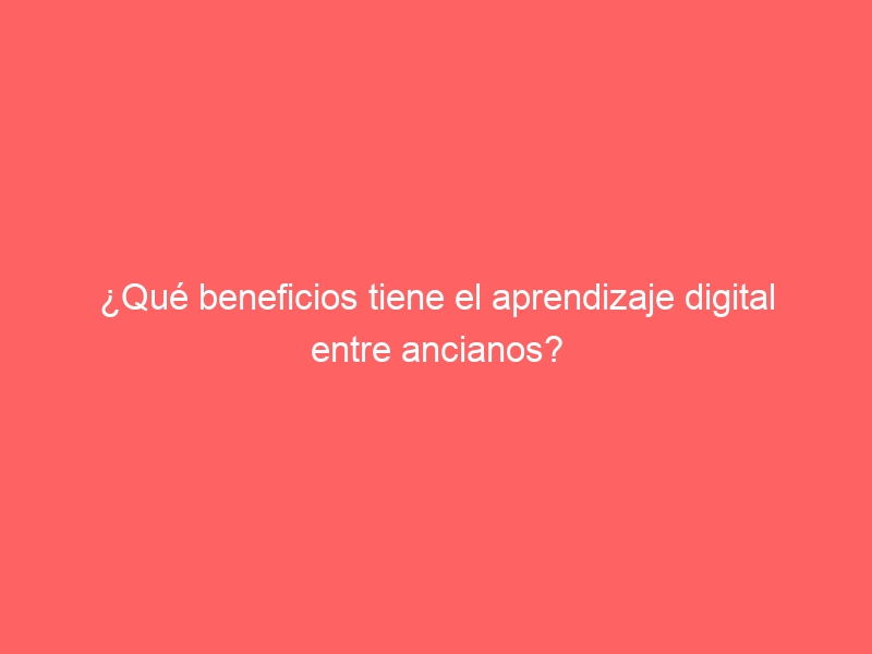 que beneficios tiene el aprendizaje digital entre ancianos 41754