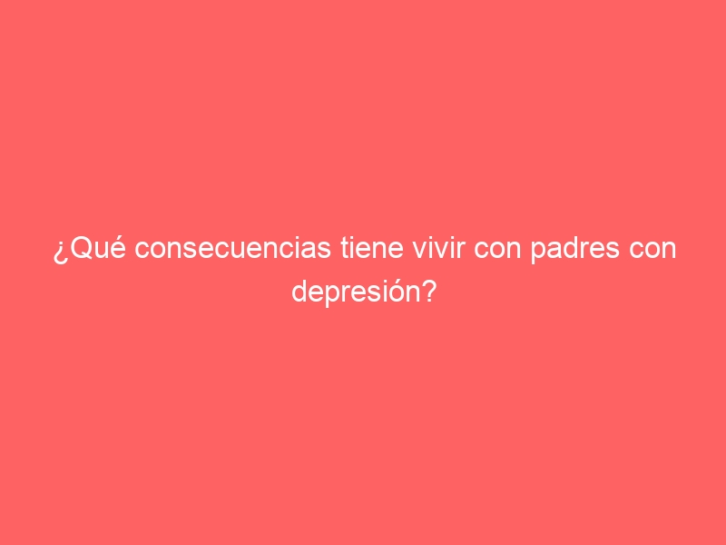 ¿Qué consecuencias tiene vivir con padres con depresión?