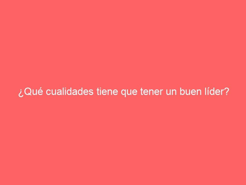 ¿Qué cualidades tiene que tener un buen líder?