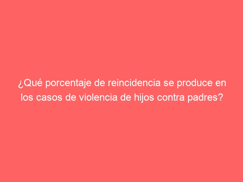 ¿Qué porcentaje de reincidencia se produce en los casos de violencia de hijos contra padres?