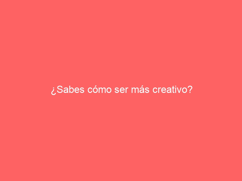 ¿Sabes cómo ser más creativo?