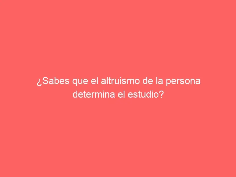 ¿Sabes que el altruismo de la persona determina el estudio?