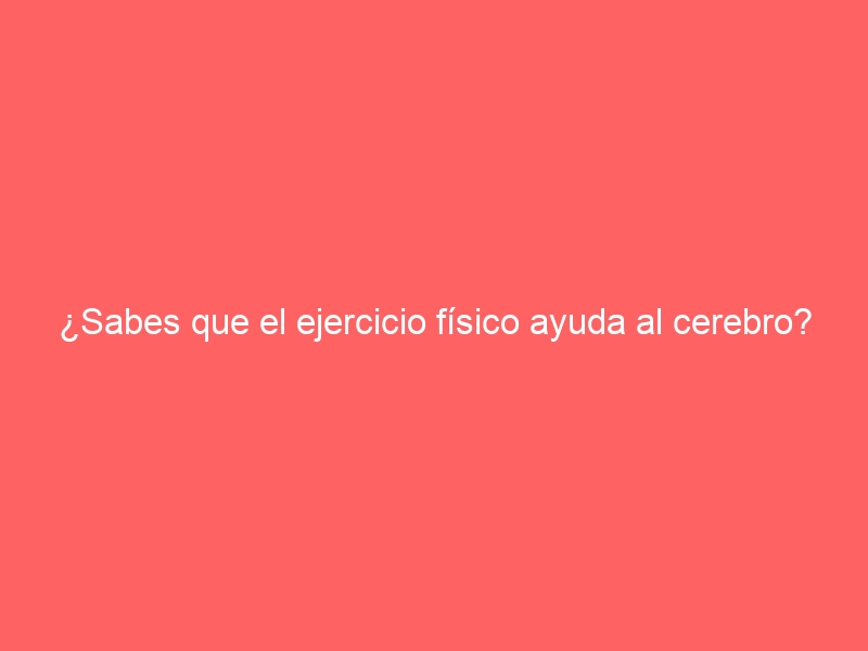 ¿Sabes que el ejercicio físico ayuda al cerebro?