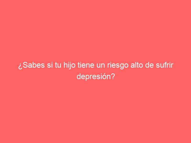 ¿Sabes si tu hijo tiene un riesgo alto de sufrir depresión?