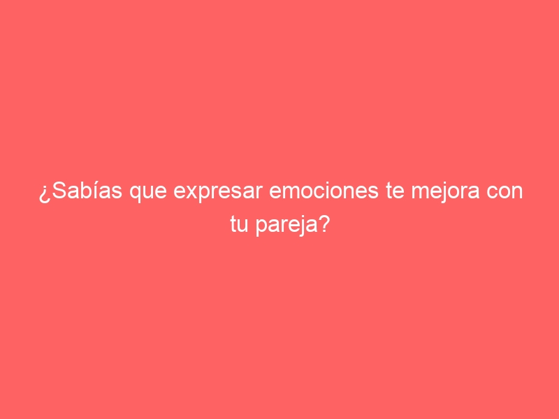 ¿Sabías que expresar emociones te mejora con tu pareja?