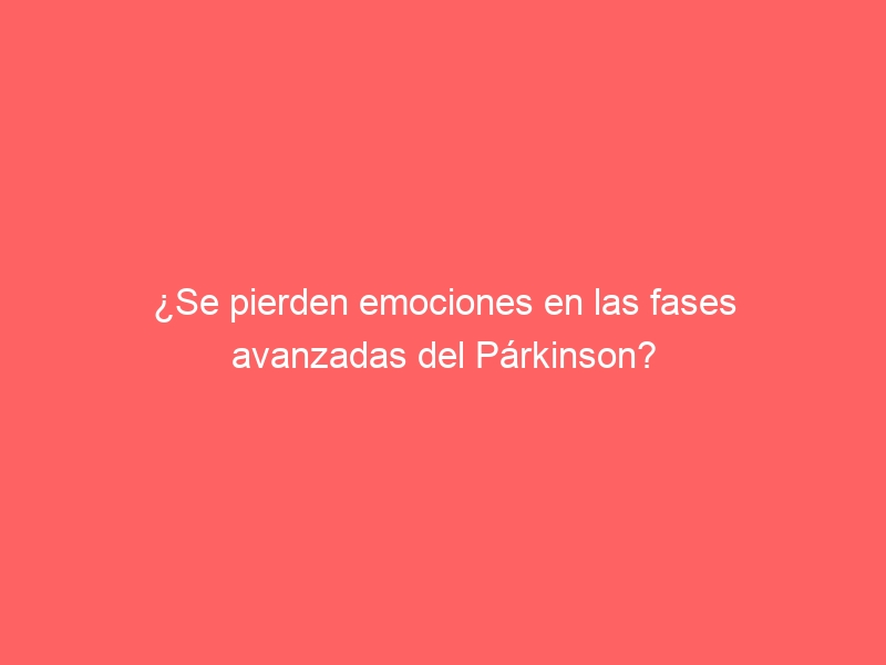 ¿Se pierden emociones en las fases avanzadas del Párkinson?