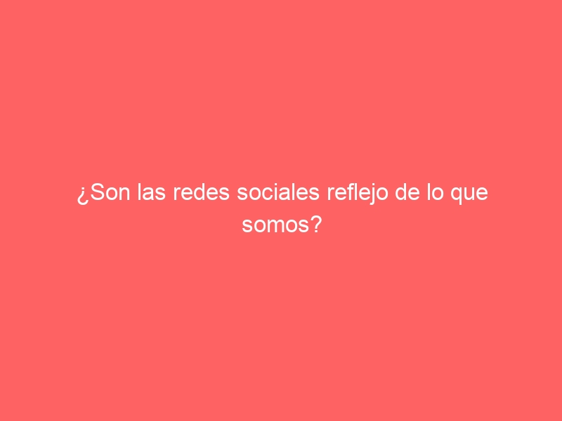 ¿Son las redes sociales reflejo de lo que somos?