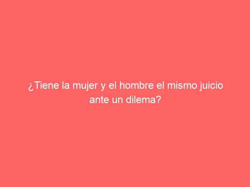 ¿Tiene la mujer y el hombre el mismo juicio ante un dilema?