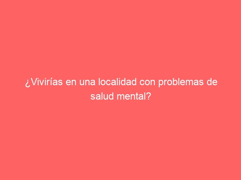 ¿Vivirías en una localidad con problemas de salud mental?