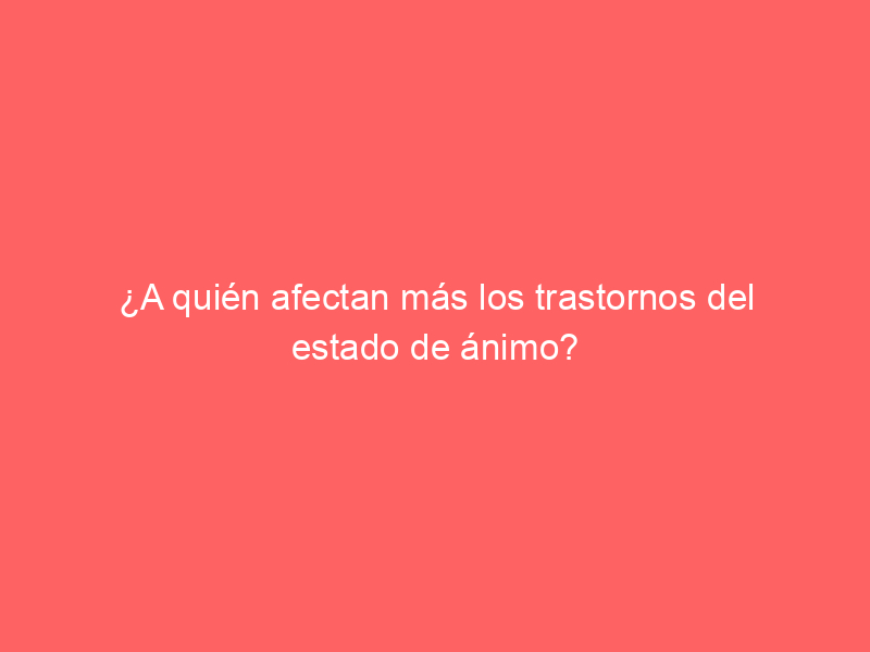 ¿A quién afectan más los trastornos del estado de ánimo?