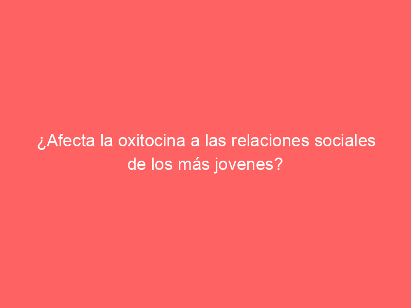 ¿Afecta la oxitocina a las relaciones sociales de los más jovenes?