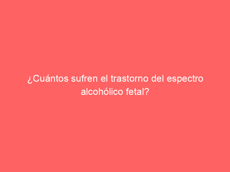 ¿Cuántos sufren el trastorno del espectro alcohólico fetal?