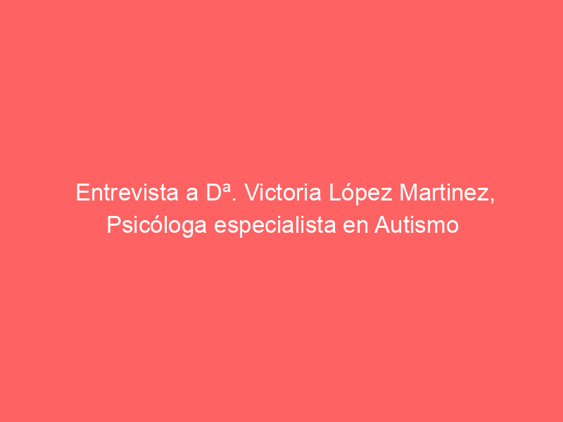 Entrevista a Dª. Victoria López Martinez, Psicóloga especialista en Autismo