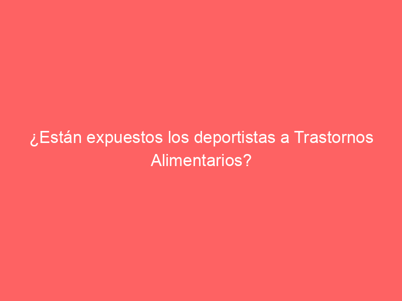 ¿Están expuestos los deportistas a Trastornos Alimentarios?