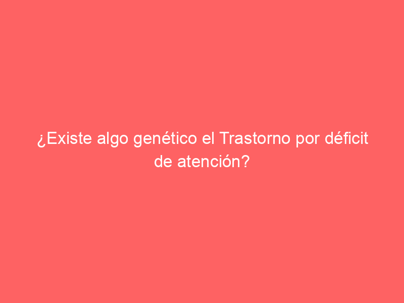 ¿Existe algo genético el Trastorno por déficit de atención?