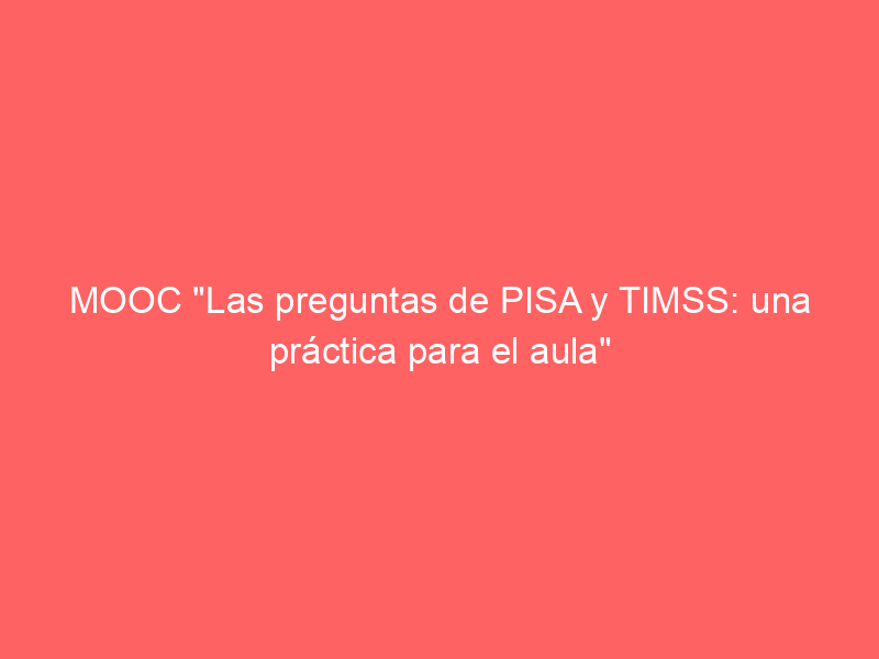 MOOC «Las preguntas de PISA y TIMSS: una práctica para el aula»