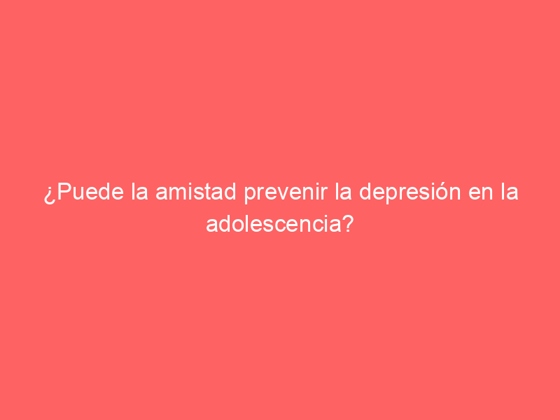 ¿Puede la amistad prevenir la depresión en la adolescencia?