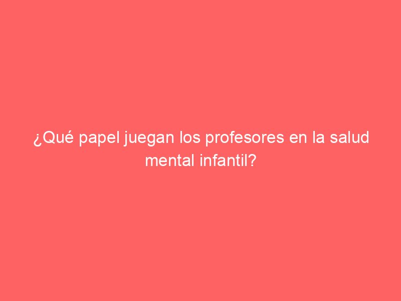 ¿Qué papel juegan los profesores en la salud mental infantil?