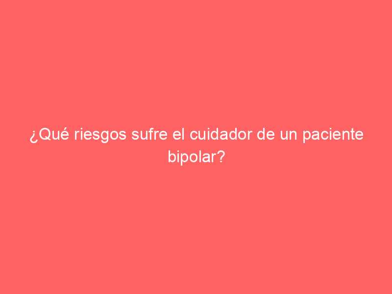 ¿Qué riesgos sufre el cuidador de un paciente bipolar?