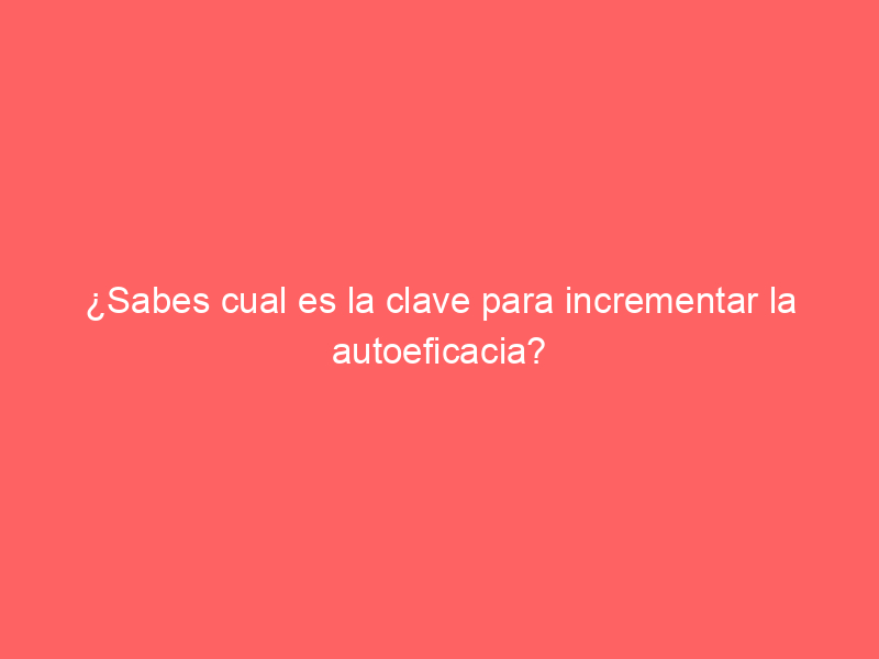 ¿Sabes cual es la clave para incrementar la autoeficacia?