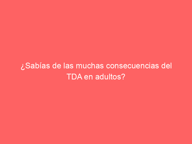 ¿Sabías de las muchas consecuencias del TDA en adultos?