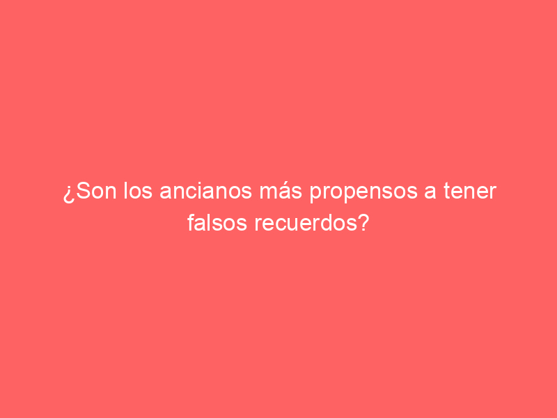 ¿Son los ancianos más propensos a tener falsos recuerdos?